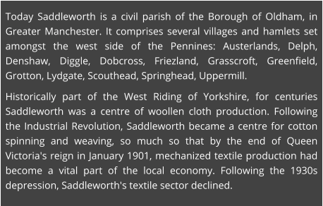 Today Saddleworth is a civil parish of the Borough of Oldham, in Greater Manchester. It comprises several villages and hamlets set amongst the west side of the Pennines: Austerlands, Delph, Denshaw, Diggle, Dobcross, Friezland, Grasscroft, Greenfield, Grotton, Lydgate, Scouthead, Springhead, Uppermill. Historically part of the West Riding of Yorkshire, for centuries Saddleworth was a centre of woollen cloth production. Following the Industrial Revolution, Saddleworth became a centre for cotton spinning and weaving, so much so that by the end of Queen Victoria's reign in January 1901, mechanized textile production had become a vital part of the local economy. Following the 1930s depression, Saddleworth's textile sector declined.