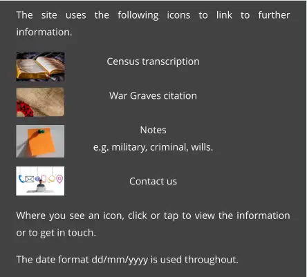 The site uses the following icons to link to further information.  Census transcription  War Graves citation  Notes e.g. military, criminal, wills.  Contact us  Where you see an icon, click or tap to view the information or to get in touch.  The date format dd/mm/yyyy is used throughout.