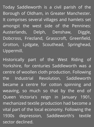Today Saddleworth is a civil parish of the Borough of Oldham, in Greater Manchester. It comprises several villages and hamlets set amongst the west side of the Pennines: Austerlands, Delph, Denshaw, Diggle, Dobcross, Friezland, Grasscroft, Greenfield, Grotton, Lydgate, Scouthead, Springhead, Uppermill. Historically part of the West Riding of Yorkshire, for centuries Saddleworth was a centre of woollen cloth production. Following the Industrial Revolution, Saddleworth became a centre for cotton spinning and weaving, so much so that by the end of Queen Victoria's reign in January 1901, mechanized textile production had become a vital part of the local economy. Following the 1930s depression, Saddleworth's textile sector declined.