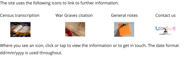 The site uses the following icons to link to further information.  Census transcription		War Graves citation		General notes		Contact us    Where you see an icon, click or tap to view the information or to get in touch. The date format dd/mm/yyyy is used throughout.