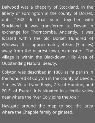 Dalwood was a chapelry of Stockland, in the liberty of Fordington in the county of Dorset, until 1842. In that year, together with Stockland, it was transferred to Devon in exchange for Thorncombe. Anciently, it was located within the old Dorset Hundred of Whitway. It is approximately 4.8km (3 miles) away from the nearest town, Axminster.  The village is within the Blackdown Hills Area of Outstanding Natural Beauty. Colyton was described in 1868 as "a parish in the hundred of Colyton in the county of Devon, 7 miles W. of Lyme Regis, 7 S. of Honiton, and 20 E. of Exeter. It is situated in a fertile valley near where the river Coly joins the Axe.” Navigate around the map to see the area where the Chapple family originated.