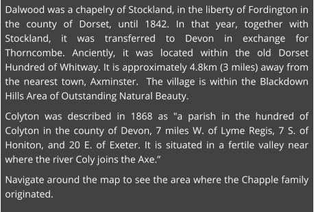Dalwood was a chapelry of Stockland, in the liberty of Fordington in the county of Dorset, until 1842. In that year, together with Stockland, it was transferred to Devon in exchange for Thorncombe. Anciently, it was located within the old Dorset Hundred of Whitway. It is approximately 4.8km (3 miles) away from the nearest town, Axminster.  The village is within the Blackdown Hills Area of Outstanding Natural Beauty. Colyton was described in 1868 as "a parish in the hundred of Colyton in the county of Devon, 7 miles W. of Lyme Regis, 7 S. of Honiton, and 20 E. of Exeter. It is situated in a fertile valley near where the river Coly joins the Axe.” Navigate around the map to see the area where the Chapple family originated.