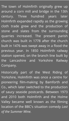 The town of Holmfirth originally grew up around a corn mill and bridge in the 13th century. Three hundred years later Holmfirth expanded rapidly as the growing cloth trade grew and the production of stone and slates from the surrounding quarries increased. The present parish church was built in 1778 after the church built in 1476 was swept away in a flood the previous year. In 1850 Holmfirth railway station opened, on the branch line built by the Lancashire and Yorkshire Railway Company.  Historically part of the West Riding of Yorkshire, Holmfirth was once a centre for pioneering film-making by Bamforth and Co., which later switched to the production of saucy seaside postcards. Between 1973 and 2010 both Holmfirth and the Holme Valley became well known as the filming location of the BBC's situation comedy Last of the Summer Wine.