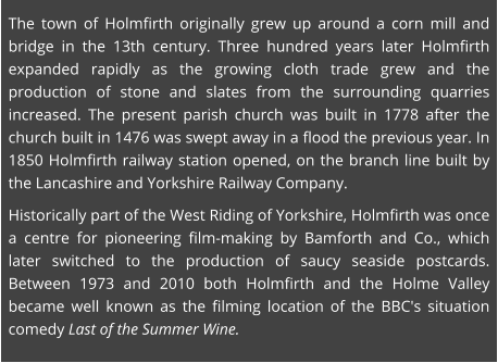The town of Holmfirth originally grew up around a corn mill and bridge in the 13th century. Three hundred years later Holmfirth expanded rapidly as the growing cloth trade grew and the production of stone and slates from the surrounding quarries increased. The present parish church was built in 1778 after the church built in 1476 was swept away in a flood the previous year. In 1850 Holmfirth railway station opened, on the branch line built by the Lancashire and Yorkshire Railway Company.  Historically part of the West Riding of Yorkshire, Holmfirth was once a centre for pioneering film-making by Bamforth and Co., which later switched to the production of saucy seaside postcards. Between 1973 and 2010 both Holmfirth and the Holme Valley became well known as the filming location of the BBC's situation comedy Last of the Summer Wine.