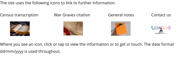 The site uses the following icons to link to further information.  Census transcription		War Graves citation		General notes		Contact us    Where you see an icon, click or tap to view the information or to get in touch. The date format dd/mm/yyyy is used throughout.