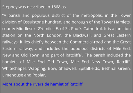 Stepney was described in 1868 as “A parish and populous district of the metropolis, in the Tower division of Ossulstone hundred, and borough of the Tower Hamlets, county Middlesex, 2½ miles E. of St. Paul's Cathedral. It is a junction station on the North London, the Blackwall, and Great Eastern railways; it lies chiefly between the Commercial-road and the Great Eastern railway, and includes the populous districts of Mile-End, New and Old Town, and part of Ratcliffe”. The parish included the hamlets of Mile End Old Town, Mile End New Town, Ratcliff, Whitechapel, Wapping, Bow, Shadwell, Spitalfields, Bethnal Green, Limehouse and Poplar.  More about the riverside hamlet of Ratcliff