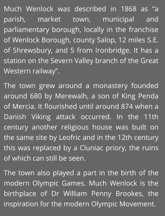 Much Wenlock was described in 1868 as “a parish, market town, municipal and parliamentary borough, locally in the franchise of Wenlock Borough, county Salop, 12 miles S.E. of Shrewsbury, and 5 from Ironbridge. It has a station on the Severn Valley branch of the Great Western railway”. The town grew around a monastery founded around 680 by Merewalh, a son of King Penda of Mercia. It flourished until around 874 when a Danish Viking attack occurred. In the 11th century another religious house was built on the same site by Leofric and in the 12th century this was replaced by a Cluniac priory, the ruins of which can still be seen. The town also played a part in the birth of the modern Olympic Games. Much Wenlock is the birthplace of Dr William Penny Brookes, the inspiration for the modern Olympic Movement.