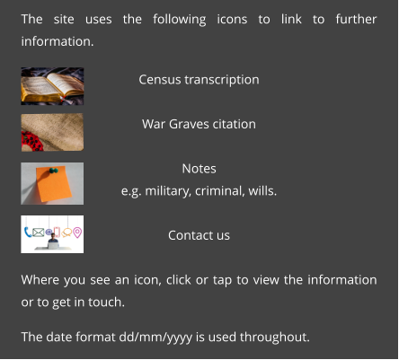 The site uses the following icons to link to further information.  Census transcription  War Graves citation  Notes e.g. military, criminal, wills.  Contact us  Where you see an icon, click or tap to view the information or to get in touch.  The date format dd/mm/yyyy is used throughout.