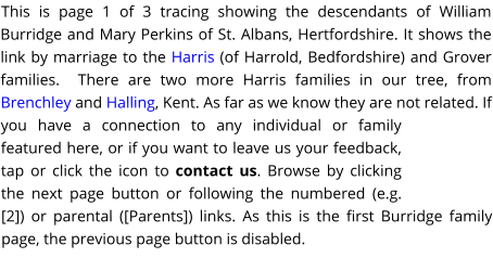 This is page 1 of 3 tracing showing the descendants of William Burridge and Mary Perkins of St. Albans, Hertfordshire. It shows the link by marriage to the Harris (of Harrold, Bedfordshire) and Grover families.  There are two more Harris families in our tree, from Brenchley and Halling, Kent. As far as we know they are not related. If you have a connection to any individual or family featured here, or if you want to leave us your feedback, tap or click the icon to contact us. Browse by clicking the next page button or following the numbered (e.g. [2]) or parental ([Parents]) links. As this is the first Burridge family page, the previous page button is disabled.