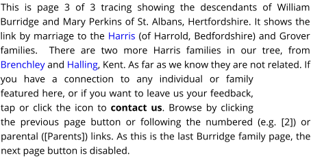 This is page 3 of 3 tracing showing the descendants of William Burridge and Mary Perkins of St. Albans, Hertfordshire. It shows the link by marriage to the Harris (of Harrold, Bedfordshire) and Grover families.  There are two more Harris families in our tree, from Brenchley and Halling, Kent. As far as we know they are not related. If you have a connection to any individual or family featured here, or if you want to leave us your feedback, tap or click the icon to contact us. Browse by clicking the previous page button or following the numbered (e.g. [2]) or parental ([Parents]) links. As this is the last Burridge family page, the next page button is disabled.